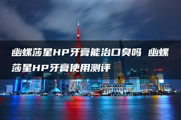 幽螺莎星HP牙膏能治口臭吗 幽螺莎星HP牙膏使用测评