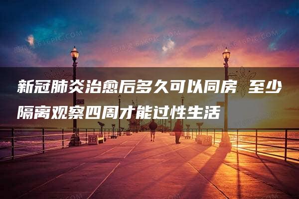 新冠肺炎治愈后多久可以同房 至少隔离观察四周才能过性生活