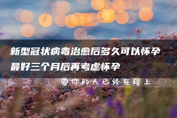 新型冠状病毒治愈后多久可以怀孕 最好三个月后再考虑怀孕