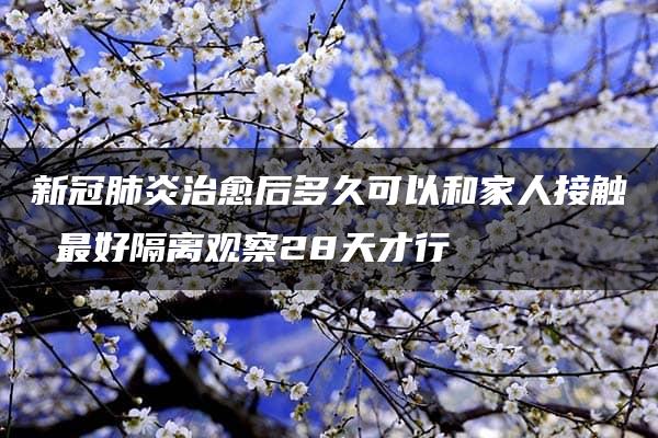 新冠肺炎治愈后多久可以和家人接触 最好隔离观察28天才行