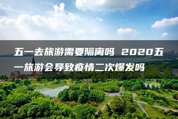 五一去旅游需要隔离吗 2020五一旅游会导致疫情二次爆发吗