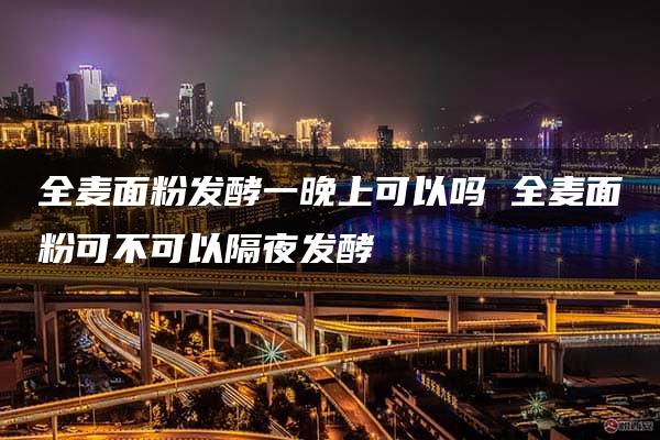 全麦面粉发酵一晚上可以吗 全麦面粉可不可以隔夜发酵