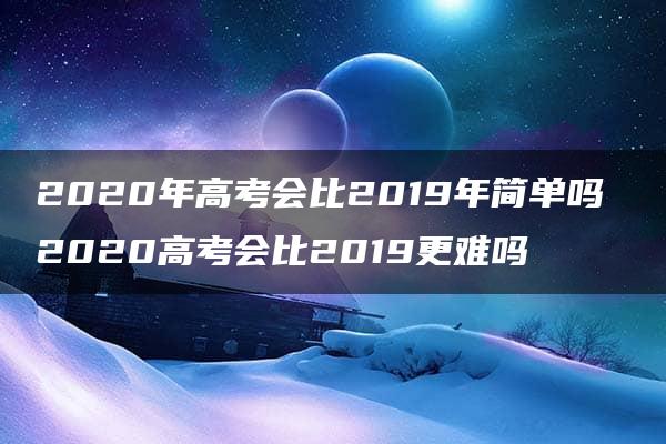 2020年高考会比2019年简单吗 2020高考会比2019更难吗