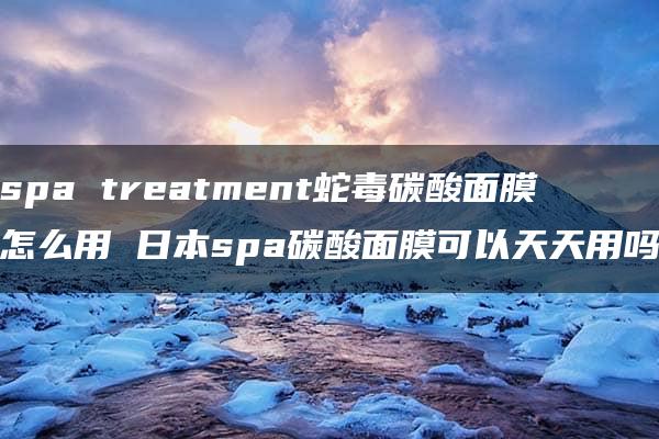 spa treatment蛇毒碳酸面膜怎么用 日本spa碳酸面膜可以天天用吗