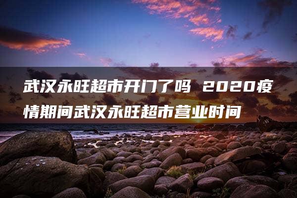 武汉永旺超市开门了吗 2020疫情期间武汉永旺超市营业时间