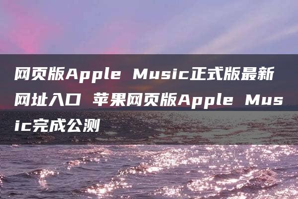 网页版Apple Music正式版最新网址入口 苹果网页版Apple Music完成公测