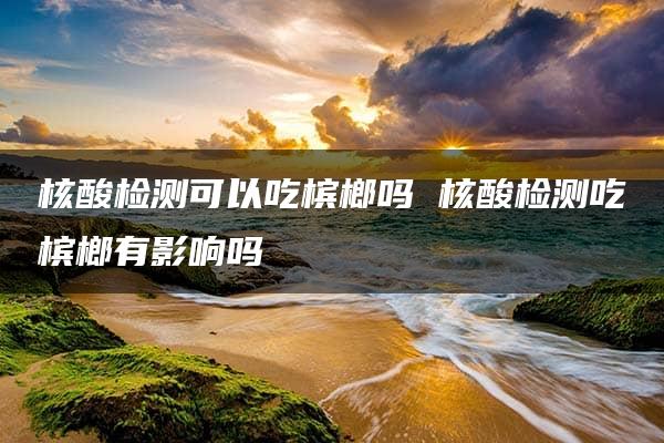 核酸检测可以吃槟榔吗 核酸检测吃槟榔有影响吗