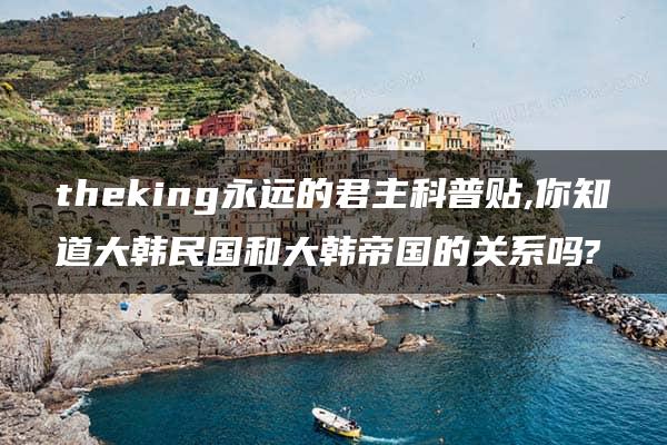 theking永远的君主科普贴,你知道大韩民国和大韩帝国的关系吗?