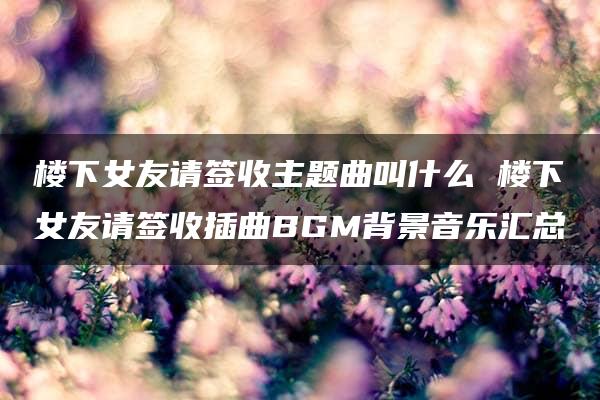 楼下女友请签收主题曲叫什么 楼下女友请签收插曲BGM背景音乐汇总