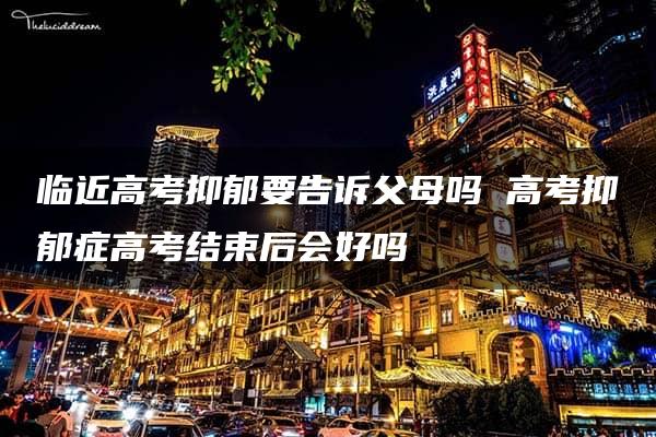 临近高考抑郁要告诉父母吗 高考抑郁症高考结束后会好吗