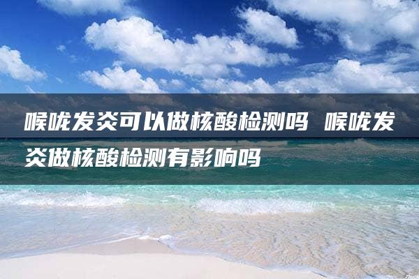 喉咙发炎可以做核酸检测吗 喉咙发炎做核酸检测有影响吗