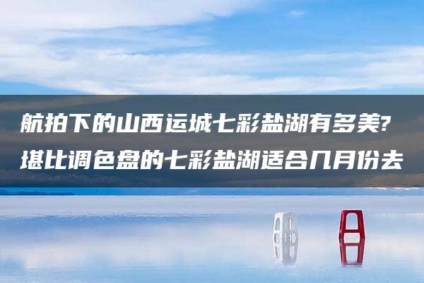 航拍下的山西运城七彩盐湖有多美?堪比调色盘的七彩盐湖适合几月份去