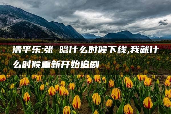 清平乐:张妼晗什么时候下线,我就什么时候重新开始追剧