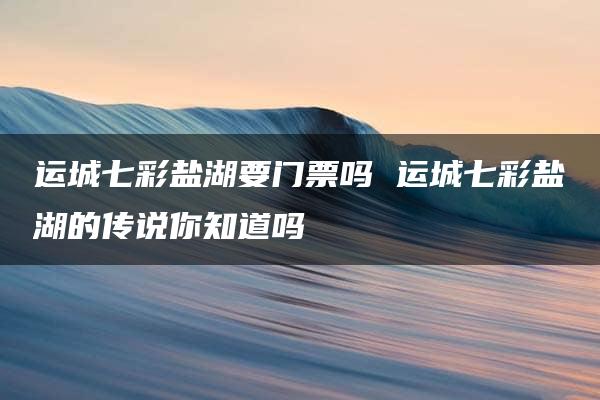 运城七彩盐湖要门票吗 运城七彩盐湖的传说你知道吗