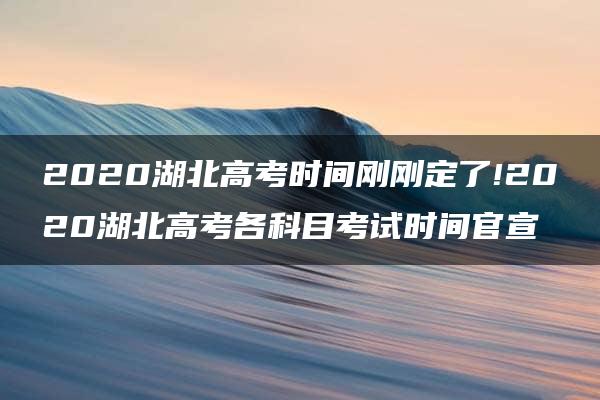 2020湖北高考时间刚刚定了!2020湖北高考各科目考试时间官宣