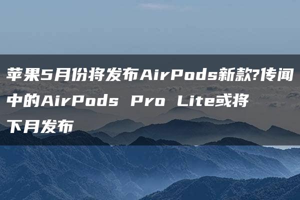 苹果5月份将发布AirPods新款?传闻中的AirPods Pro Lite或将下月发布