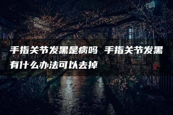 手指关节发黑是病吗 手指关节发黑有什么办法可以去掉