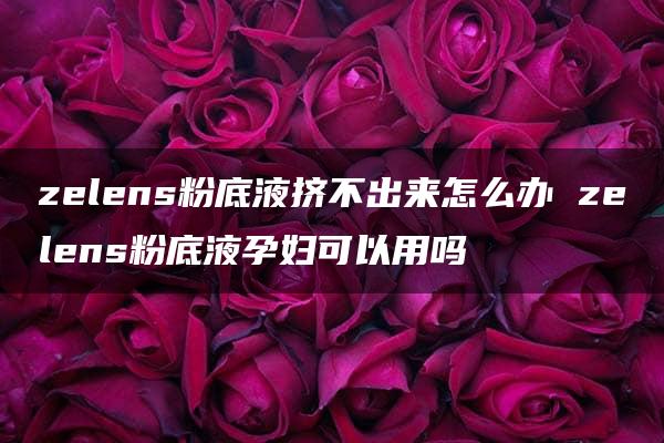 zelens粉底液挤不出来怎么办 zelens粉底液孕妇可以用吗