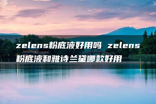 zelens粉底液好用吗 zelens粉底液和雅诗兰黛哪款好用