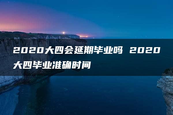 2020大四会延期毕业吗 2020大四毕业准确时间