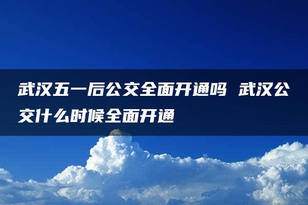 武汉五一后公交全面开通吗 武汉公交什么时候全面开通