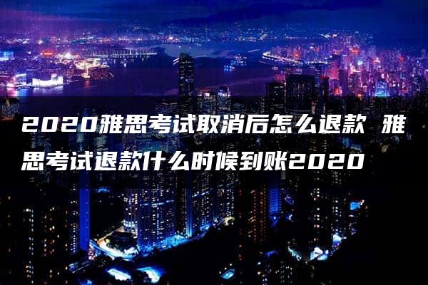 2020雅思考试取消后怎么退款 雅思考试退款什么时候到账2020