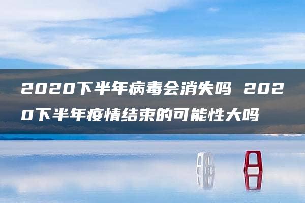 2020下半年病毒会消失吗 2020下半年疫情结束的可能性大吗