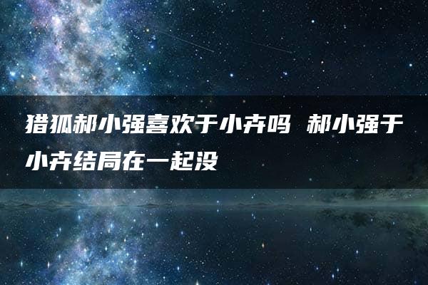 猎狐郝小强喜欢于小卉吗 郝小强于小卉结局在一起没