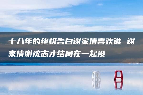 十八年的终极告白谢家倩喜欢谁 谢家倩谢沈志才结局在一起没