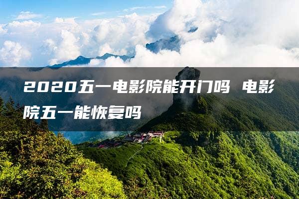 2020五一电影院能开门吗 电影院五一能恢复吗