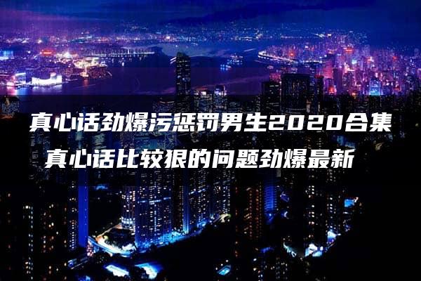 真心话劲爆污惩罚男生2020合集 真心话比较狠的问题劲爆最新