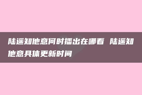 陆遥知他意何时播出在哪看 陆遥知他意具体更新时间