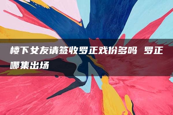 楼下女友请签收罗正戏份多吗 罗正哪集出场