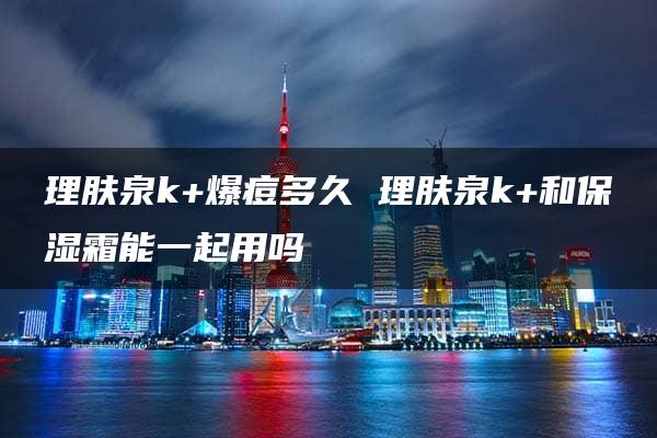 理肤泉k+爆痘多久 理肤泉k+和保湿霜能一起用吗