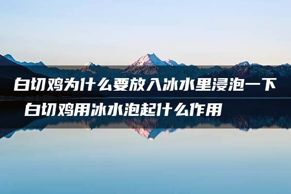 白切鸡为什么要放入冰水里浸泡一下 白切鸡用冰水泡起什么作用