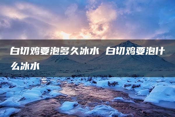 白切鸡要泡多久冰水 白切鸡要泡什么冰水