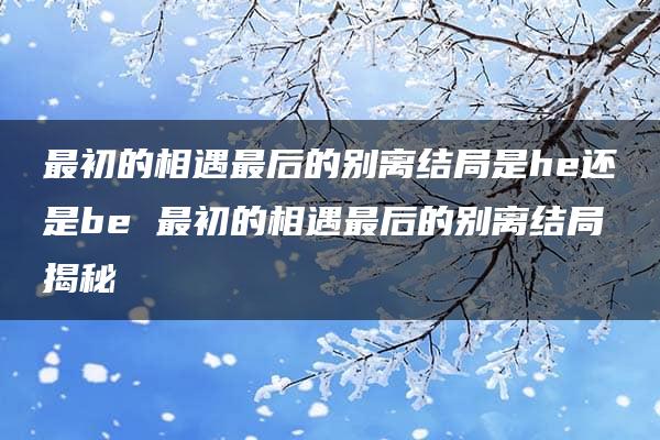 最初的相遇最后的别离结局是he还是be 最初的相遇最后的别离结局揭秘