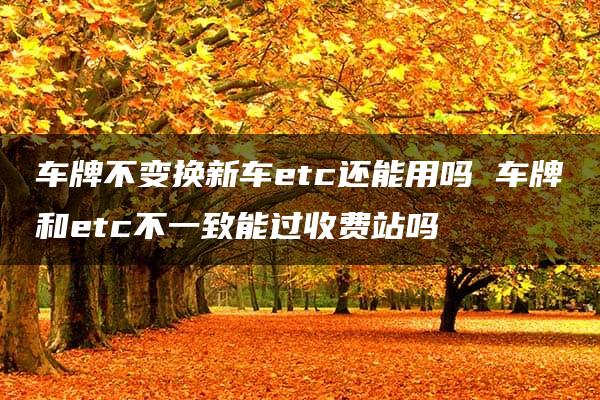 车牌不变换新车etc还能用吗 车牌和etc不一致能过收费站吗