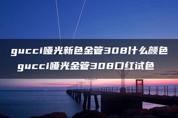 gucci哑光新色金管308什么颜色 gucci哑光金管308口红试色