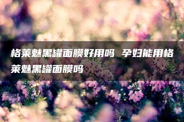 格莱魅黑罐面膜好用吗 孕妇能用格莱魅黑罐面膜吗