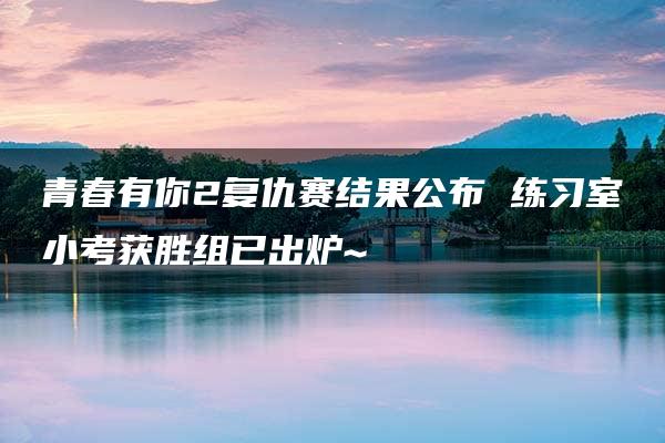 青春有你2复仇赛结果公布 练习室小考获胜组已出炉~