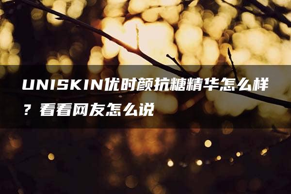 UNISKIN优时颜抗糖精华怎么样？看看网友怎么说