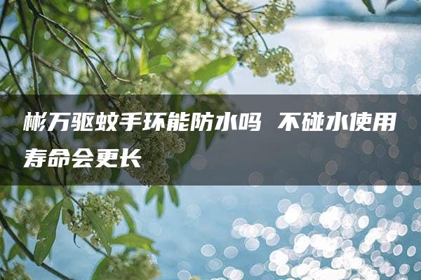 彬万驱蚊手环能防水吗 不碰水使用寿命会更长