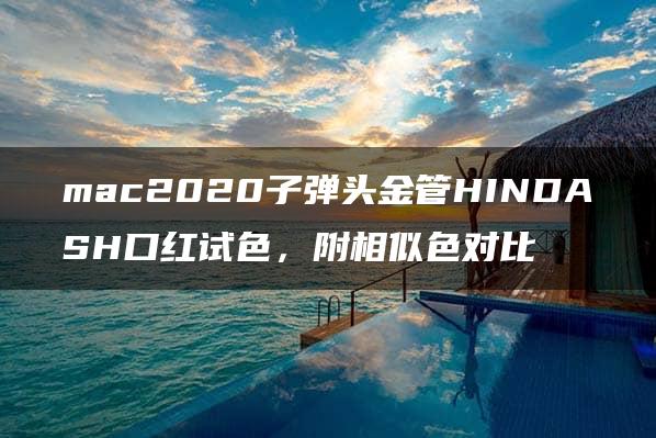 mac2020子弹头金管HINDASH口红试色，附相似色对比