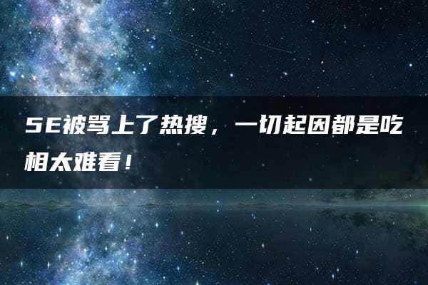 5E被骂上了热搜，一切起因都是吃相太难看！