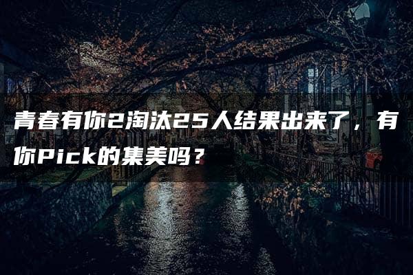 青春有你2淘汰25人结果出来了，有你Pick的集美吗？