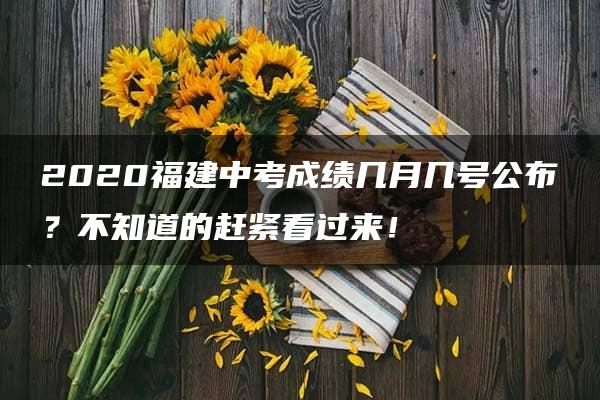 2020福建中考成绩几月几号公布？不知道的赶紧看过来！