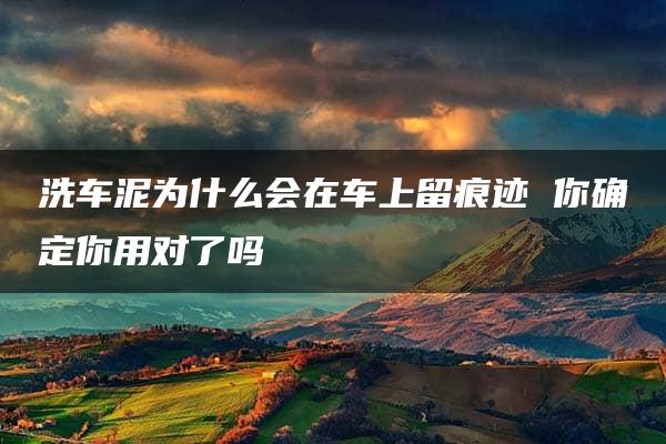 洗车泥为什么会在车上留痕迹 你确定你用对了吗