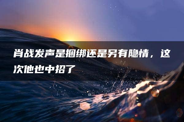 肖战发声是捆绑还是另有隐情，这次他也中招了