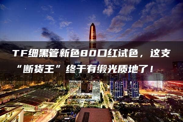 TF细黑管新色80口红试色，这支“断货王”终于有缎光质地了！